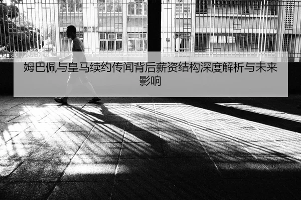 姆巴佩与皇马续约传闻背后薪资结构深度解析与未来影响
