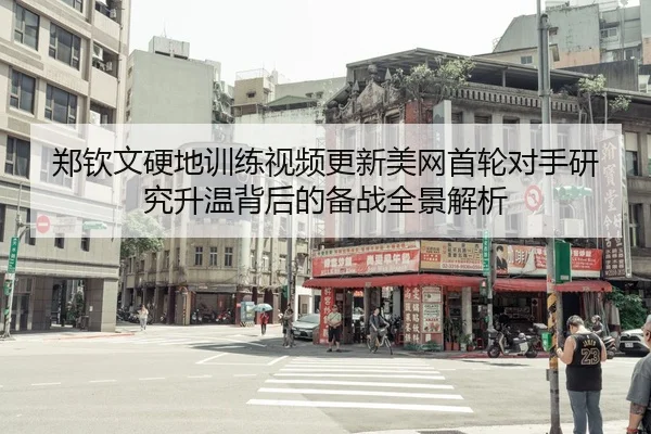 郑钦文硬地训练视频更新美网首轮对手研究升温背后的备战全景解析