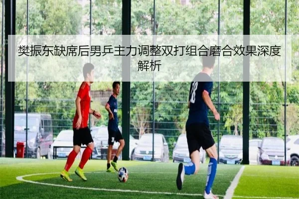 樊振东缺席后男乒主力调整双打组合磨合效果深度解析